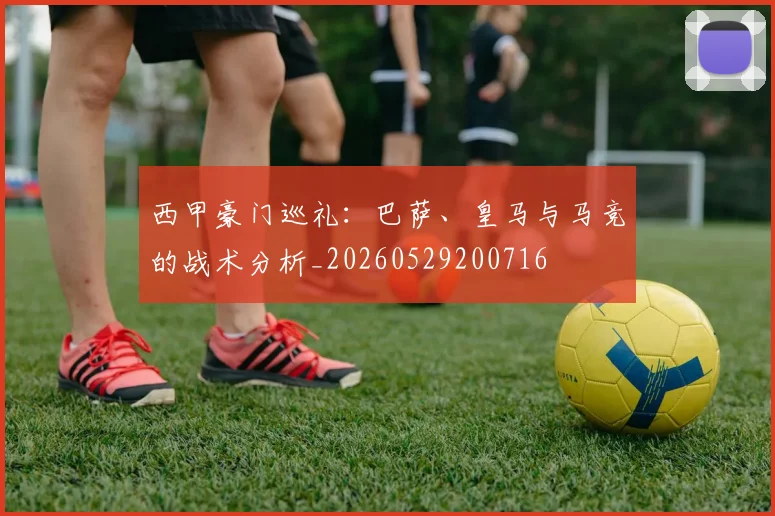 西甲豪门巡礼：巴萨、皇马与马竞的战术分析_20260529200716
