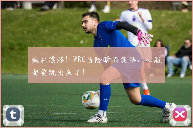 疯狂漂移！WRC惊险瞬间集锦，心脏都要跳出来了！