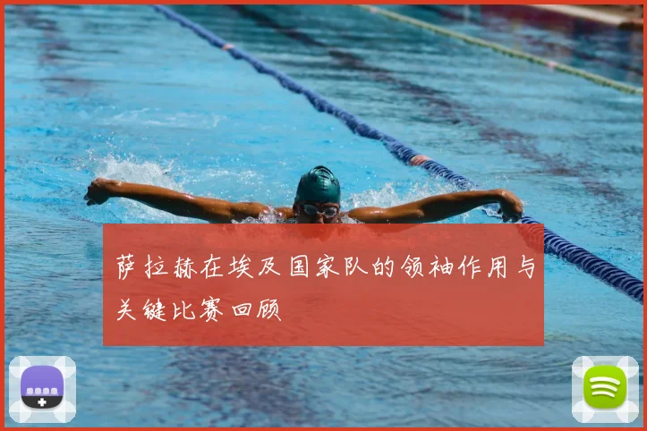 萨拉赫在埃及国家队的领袖作用与关键比赛回顾