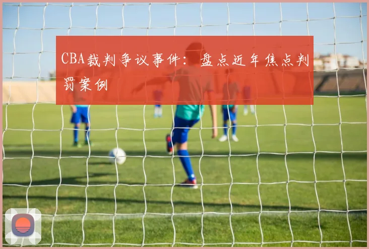 CBA裁判争议事件:盘点近年焦点判罚案例