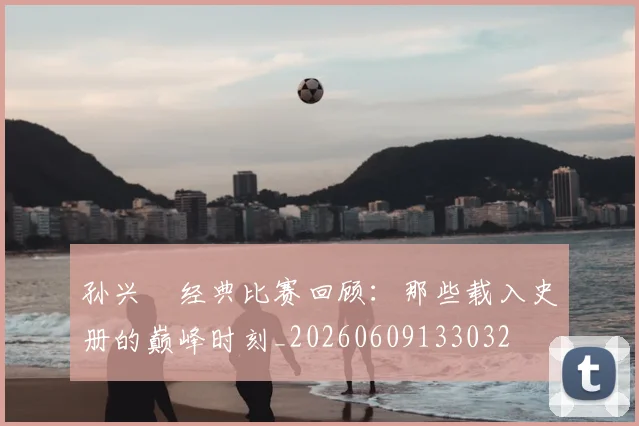孙兴慜经典比赛回顾：那些载入史册的巅峰时刻_20260609133032