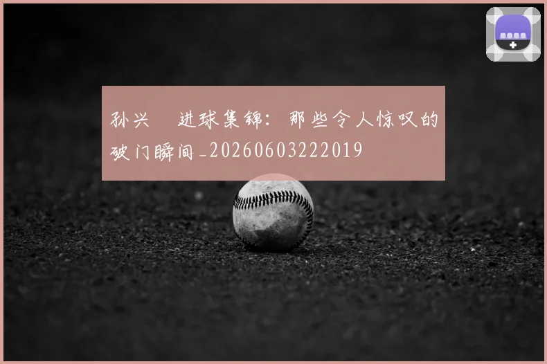孙兴慜进球集锦：那些令人惊叹的破门瞬间_20260603222019