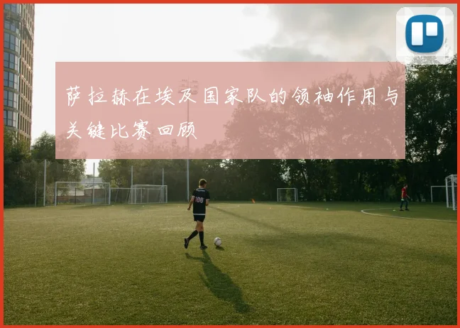 萨拉赫在埃及国家队的领袖作用与关键比赛回顾
