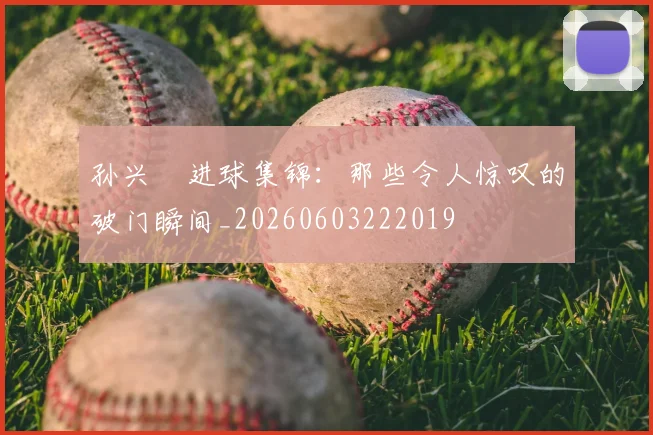 孙兴慜进球集锦：那些令人惊叹的破门瞬间_20260603222019