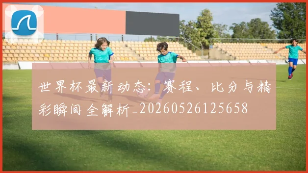世界杯最新动态：赛程、比分与精彩瞬间全解析_20260526125658
