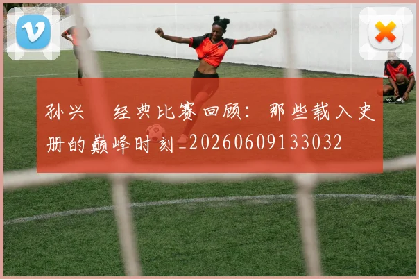 孙兴慜经典比赛回顾：那些载入史册的巅峰时刻_20260609133032