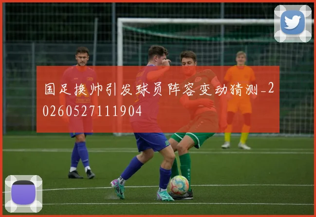 国足换帅引发球员阵容变动猜测_20260527111904