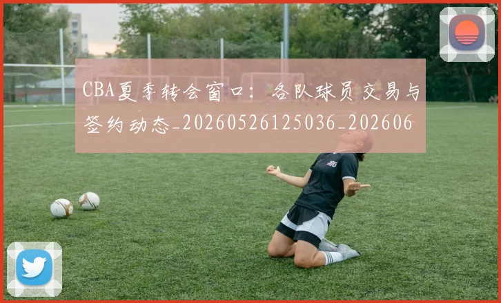CBA夏季转会窗口：各队球员交易与签约动态_20260526125036_20260606165201