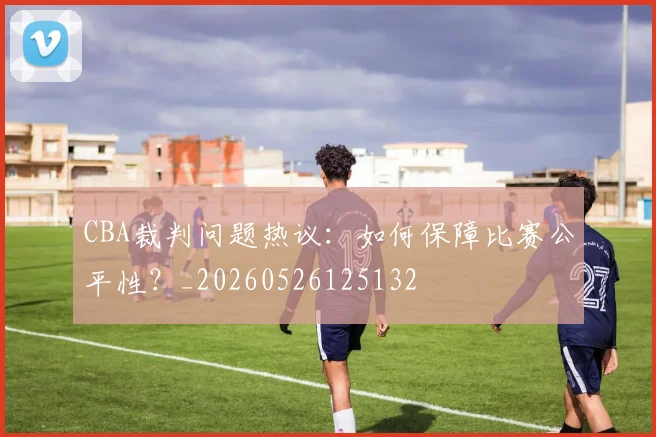CBA裁判问题热议：如何保障比赛公平性？_20260526125132